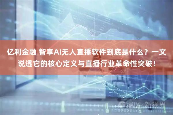 亿利金融 智享AI无人直播软件到底是什么？一文说透它的核心定义与直播行业革命性突破！