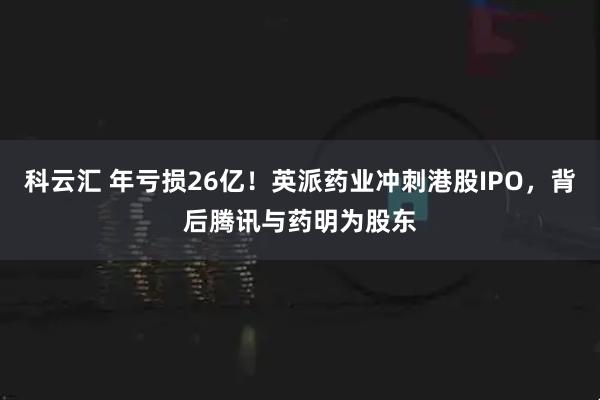科云汇 年亏损26亿！英派药业冲刺港股IPO，背后腾讯与药明为股东