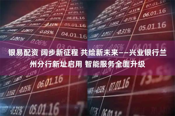 银易配资 阔步新征程 共绘新未来——兴业银行兰州分行新址启用 智能服务全面升级