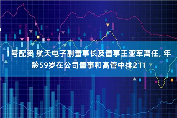 1号配资 航天电子副董事长及董事王亚军离任, 年龄59岁在公司董事和高管中排211