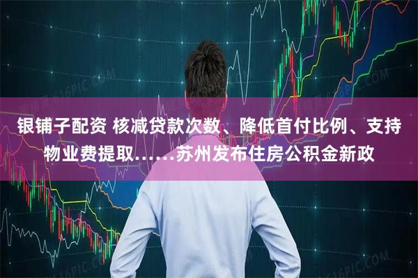 银铺子配资 核减贷款次数、降低首付比例、支持物业费提取……苏州发布住房公积金新政